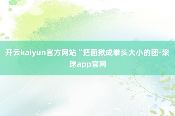 开云kaiyun官方网站“把面揪成拳头大小的团-滚球app官网