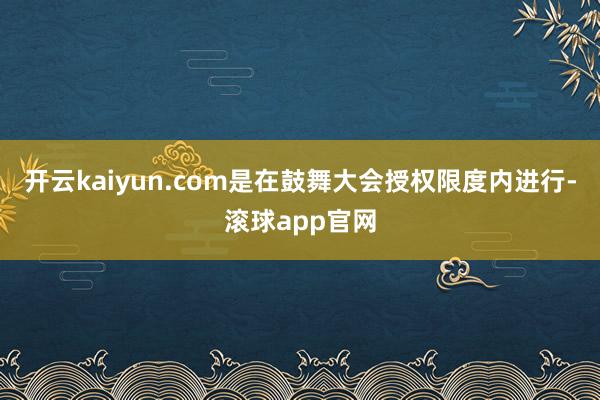 开云kaiyun.com是在鼓舞大会授权限度内进行-滚球app官网