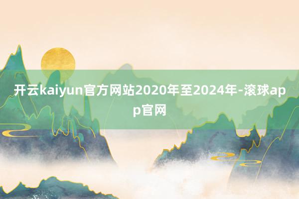 开云kaiyun官方网站2020年至2024年-滚球app官网