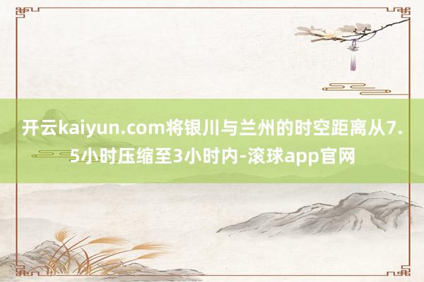 开云kaiyun.com将银川与兰州的时空距离从7.5小时压缩至3小时内-滚球app官网