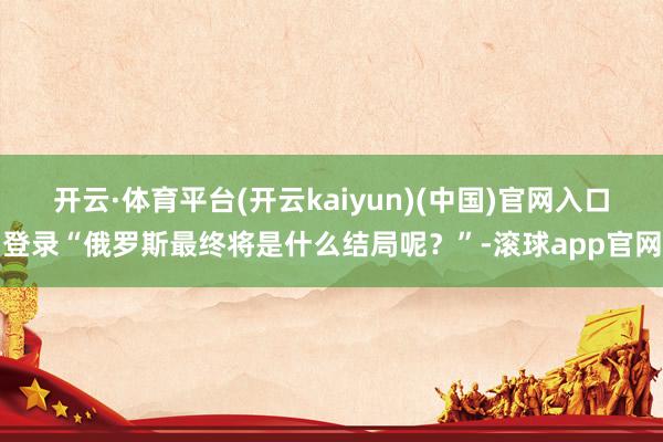 开云·体育平台(开云kaiyun)(中国)官网入口登录“俄罗斯最终将是什么结局呢？”-滚球app官网