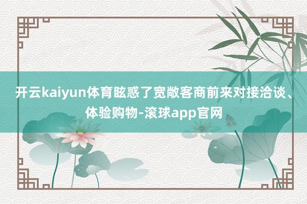 开云kaiyun体育眩惑了宽敞客商前来对接洽谈、体验购物-滚球app官网