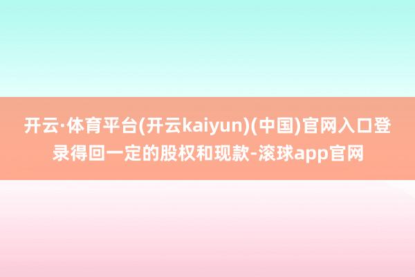 开云·体育平台(开云kaiyun)(中国)官网入口登录得回一定的股权和现款-滚球app官网
