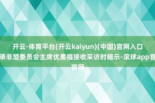 开云·体育平台(开云kaiyun)(中国)官网入口登录非盟委员会主席优素福接收采访时暗示-滚球app官网