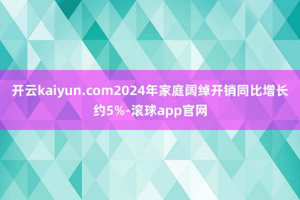 开云kaiyun.com2024年家庭阔绰开销同比增长约5%-滚球app官网