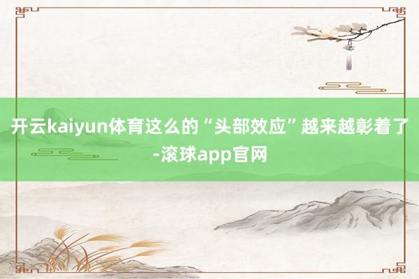 开云kaiyun体育这么的“头部效应”越来越彰着了-滚球app官网