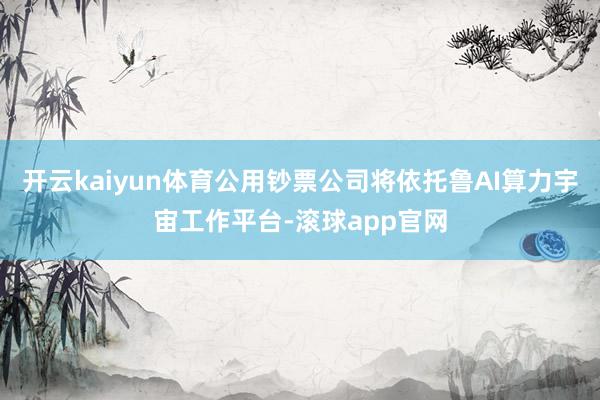 开云kaiyun体育公用钞票公司将依托鲁AI算力宇宙工作平台-滚球app官网