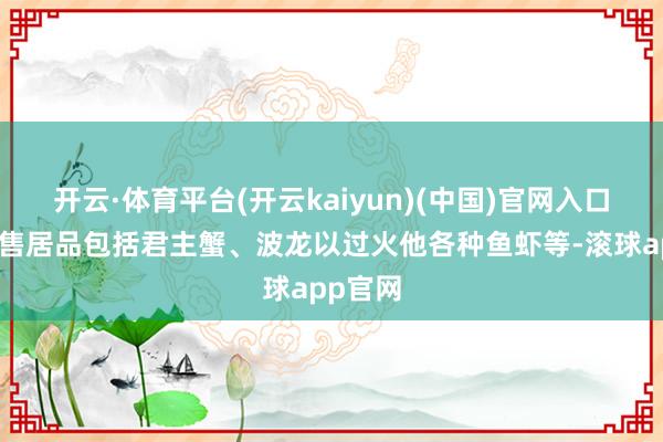开云·体育平台(开云kaiyun)(中国)官网入口登录在售居品包括君主蟹、波龙以过火他各种鱼虾等-滚球app官网