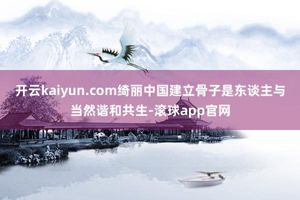 开云kaiyun.com绮丽中国建立骨子是东谈主与当然谐和共生-滚球app官网