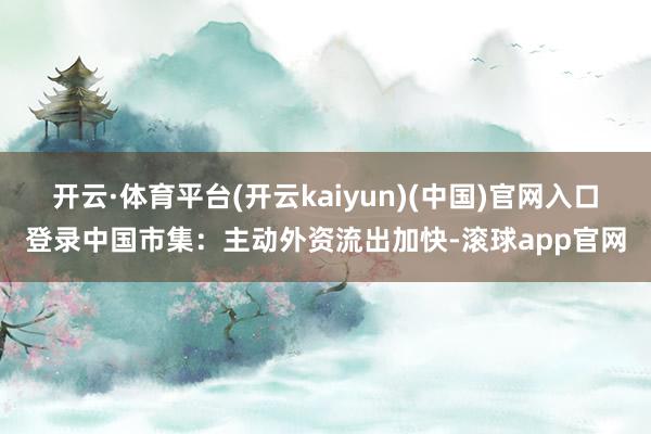 开云·体育平台(开云kaiyun)(中国)官网入口登录中国市集：主动外资流出加快-滚球app官网
