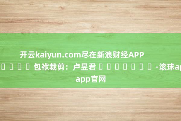 开云kaiyun.com尽在新浪财经APP            						包袱裁剪：卢昱君 							-滚球app官网
