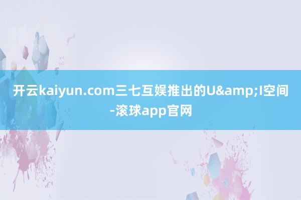 开云kaiyun.com三七互娱推出的U&I空间-滚球app官网