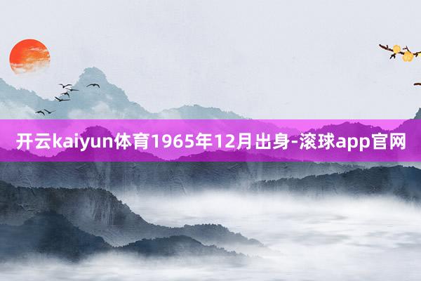 开云kaiyun体育1965年12月出身-滚球app官网