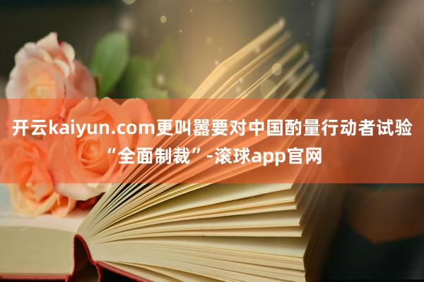 开云kaiyun.com更叫嚣要对中国酌量行动者试验“全面制裁”-滚球app官网
