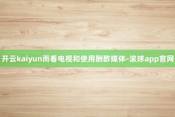 开云kaiyun而看电视和使用酬酢媒体-滚球app官网