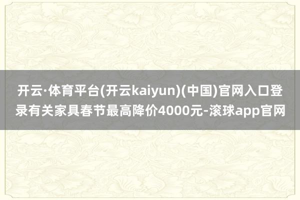 开云·体育平台(开云kaiyun)(中国)官网入口登录有关家具春节最高降价4000元-滚球app官网