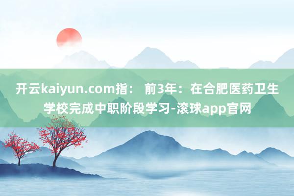 开云kaiyun.com指： 前3年：在合肥医药卫生学校完成中职阶段学习-滚球app官网