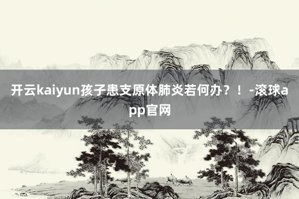 开云kaiyun孩子患支原体肺炎若何办？！-滚球app官网