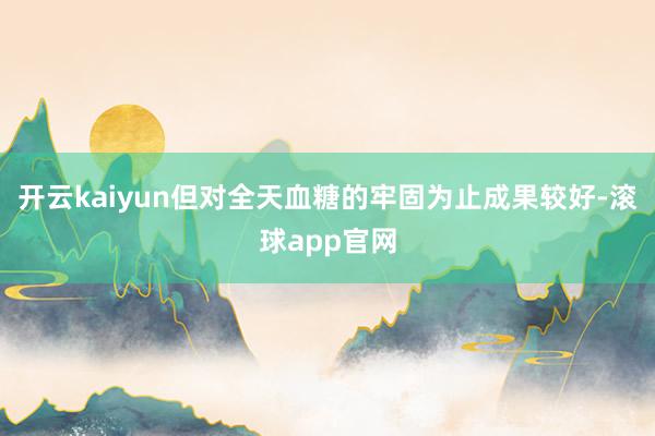 开云kaiyun但对全天血糖的牢固为止成果较好-滚球app官网