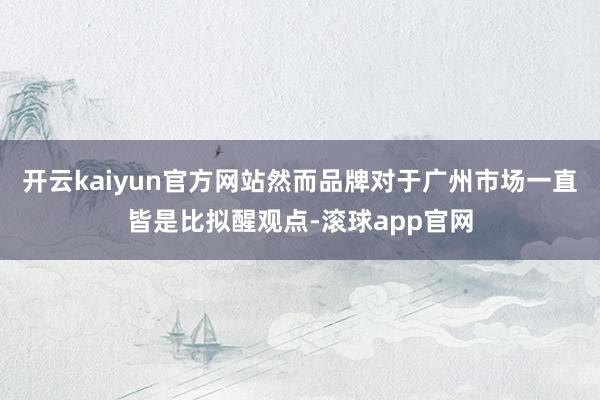 开云kaiyun官方网站然而品牌对于广州市场一直皆是比拟醒观点-滚球app官网