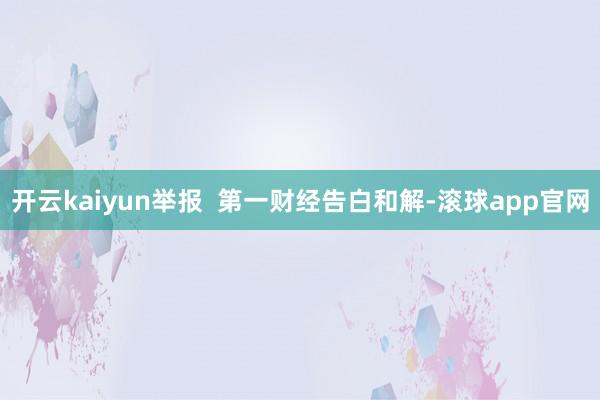开云kaiyun举报  第一财经告白和解-滚球app官网