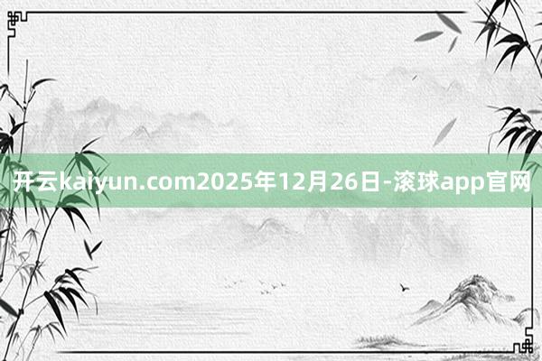 开云kaiyun.com　　2025年12月26日-滚球app官网