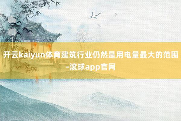 开云kaiyun体育建筑行业仍然是用电量最大的范围-滚球app官网