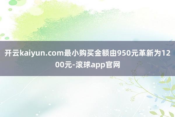 开云kaiyun.com最小购买金额由950元革新为1200元-滚球app官网