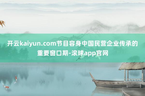 开云kaiyun.com节目容身中国民营企业传承的重要窗口期-滚球app官网