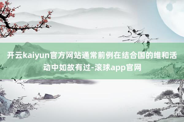 开云kaiyun官方网站通常前例在结合国的维和活动中如故有过-滚球app官网