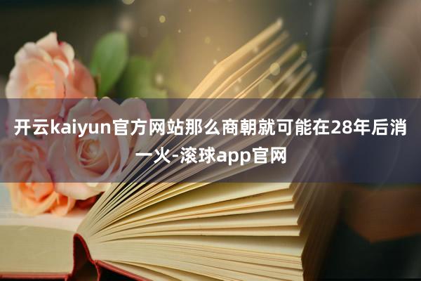 开云kaiyun官方网站那么商朝就可能在28年后消一火-滚球app官网