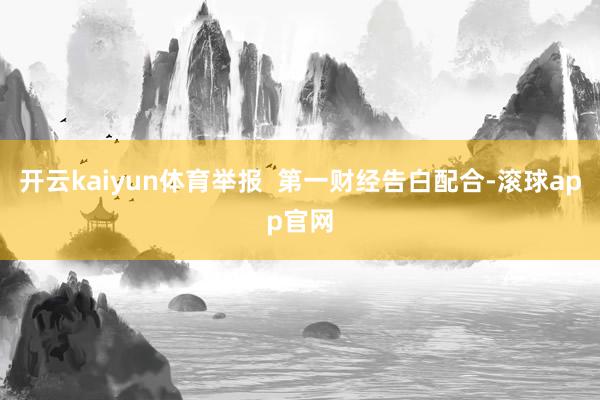 开云kaiyun体育举报 第一财经告白配合-滚球app官网