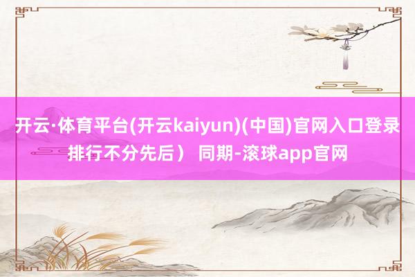 开云·体育平台(开云kaiyun)(中国)官网入口登录排行不分先后） 　　同期-滚球app官网