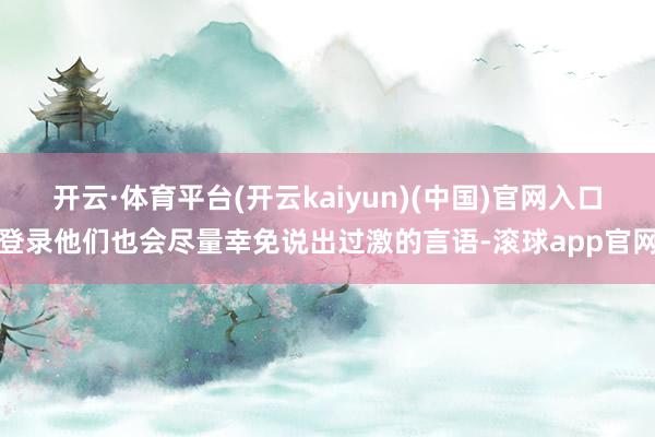 开云·体育平台(开云kaiyun)(中国)官网入口登录他们也会尽量幸免说出过激的言语-滚球app官网