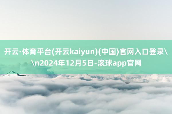 开云·体育平台(开云kaiyun)(中国)官网入口登录\n2024年12月5日-滚球app官网