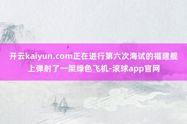 开云kaiyun.com正在进行第六次海试的福建舰上弹射了一架绿色飞机-滚球app官网