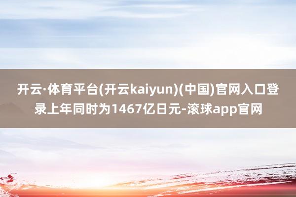 开云·体育平台(开云kaiyun)(中国)官网入口登录上年同时为1467亿日元-滚球app官网