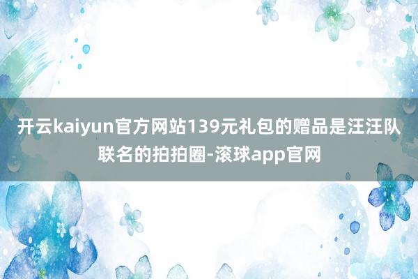 开云kaiyun官方网站139元礼包的赠品是汪汪队联名的拍拍圈-滚球app官网