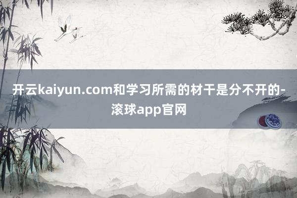 开云kaiyun.com和学习所需的材干是分不开的-滚球app官网