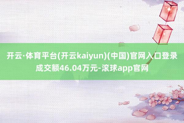 开云·体育平台(开云kaiyun)(中国)官网入口登录成交额46.04万元-滚球app官网