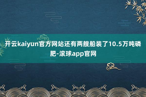 开云kaiyun官方网站还有两艘船装了10.5万吨磷肥-滚球app官网
