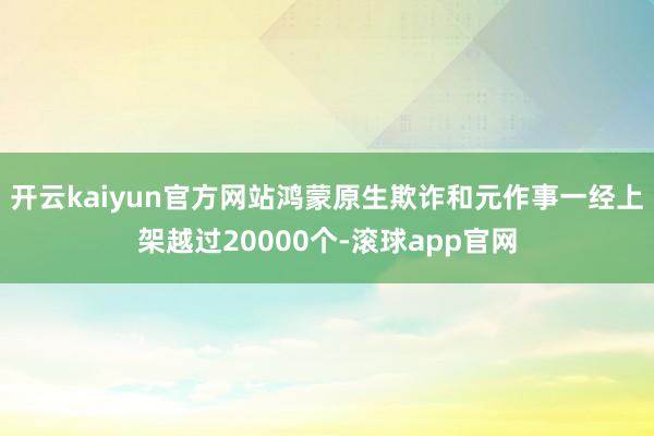 开云kaiyun官方网站鸿蒙原生欺诈和元作事一经上架越过20000个-滚球app官网