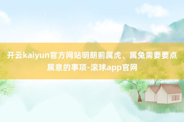 开云kaiyun官方网站明朗前属虎、属兔需要要点属意的事项-滚球app官网