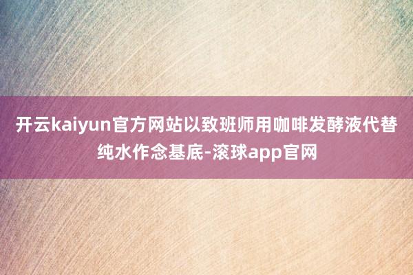 开云kaiyun官方网站以致班师用咖啡发酵液代替纯水作念基底-滚球app官网