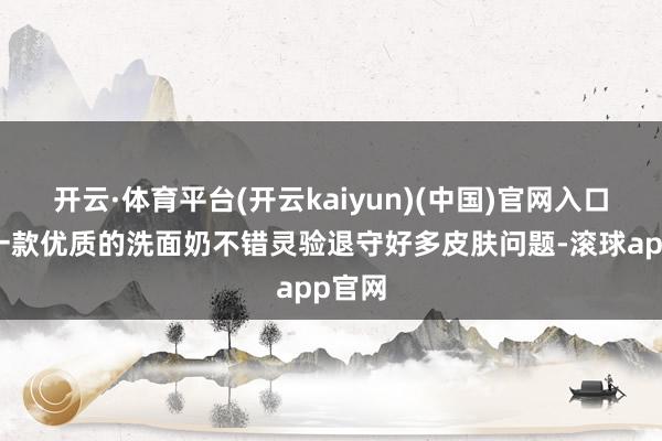 开云·体育平台(开云kaiyun)(中国)官网入口登录一款优质的洗面奶不错灵验退守好多皮肤问题-滚球app官网