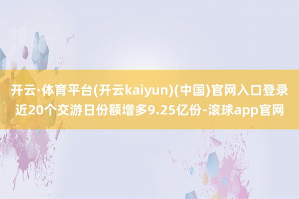 开云·体育平台(开云kaiyun)(中国)官网入口登录近20个交游日份额增多9.25亿份-滚球app官网