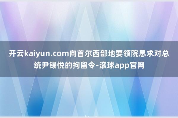开云kaiyun.com向首尔西部地要领院恳求对总统尹锡悦的拘留令-滚球app官网