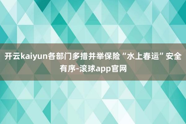 开云kaiyun各部门多措并举保险“水上春运”安全有序-滚球app官网