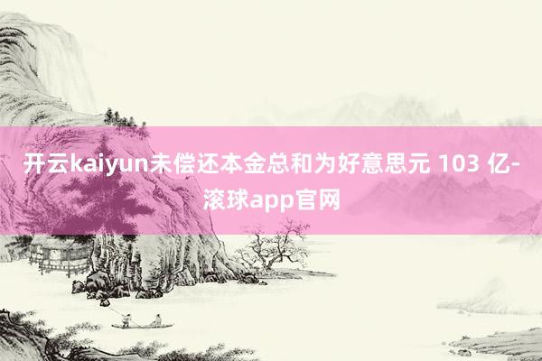 开云kaiyun未偿还本金总和为好意思元 103 亿-滚球app官网
