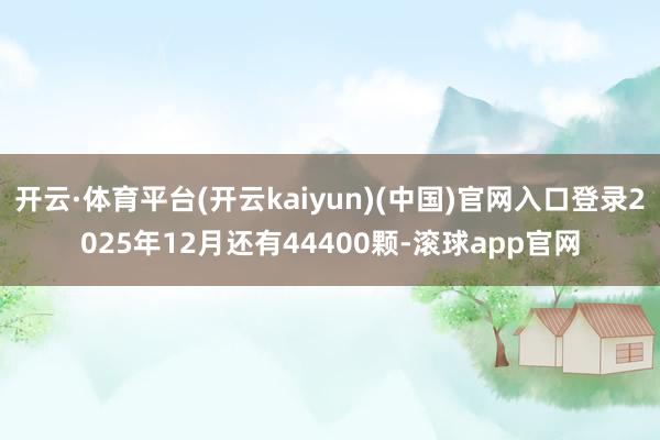 开云·体育平台(开云kaiyun)(中国)官网入口登录2025年12月还有44400颗-滚球app官网